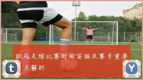 欧冠足球比赛时间安排及赛季重要节点解析