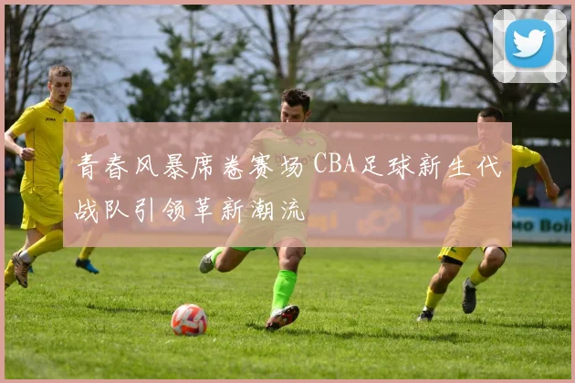 青春风暴席卷赛场 CBA足球新生代战队引领革新潮流