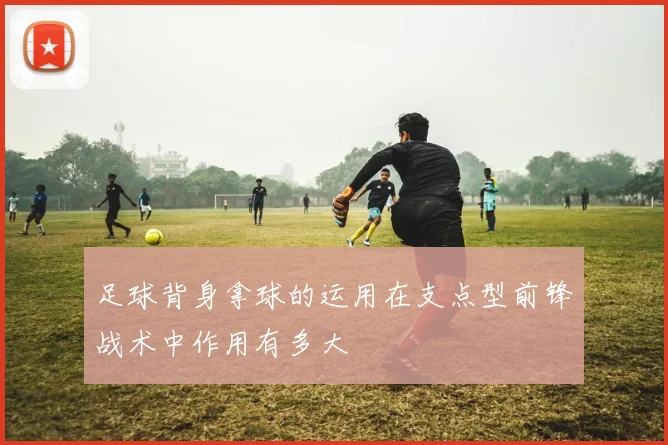 足球背身拿球的运用在支点型前锋战术中作用有多大