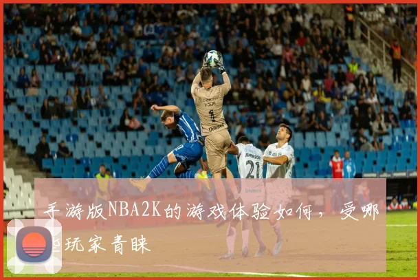 手游版NBA2K的游戏体验如何，受哪些玩家青睐