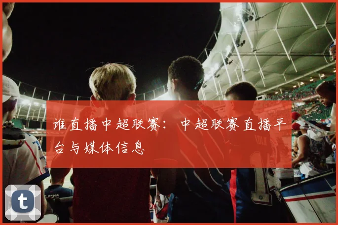 谁直播中超联赛：中超联赛直播平台与媒体信息