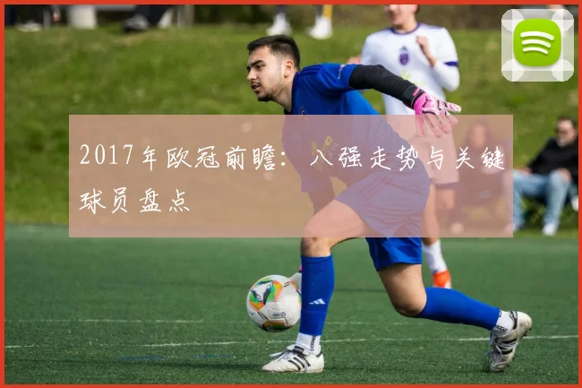2017年欧冠前瞻：八强走势与关键球员盘点