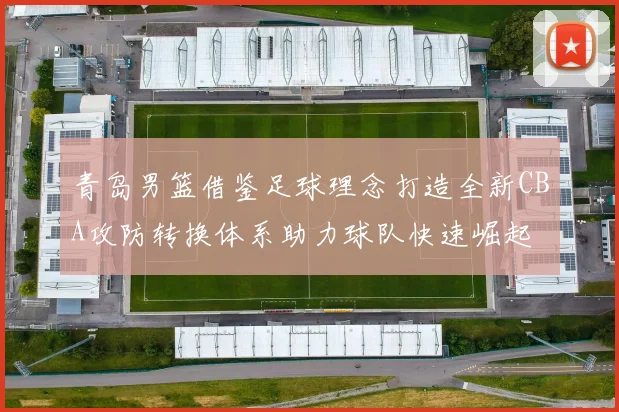 青岛男篮借鉴足球理念打造全新CBA攻防转换体系助力球队快速崛起