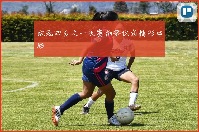 欧冠四分之一决赛抽签仪式精彩回顾